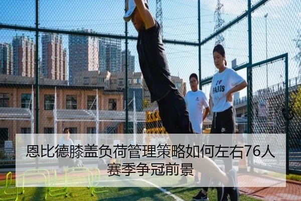 恩比德膝盖负荷管理策略如何左右76人赛季争冠前景
