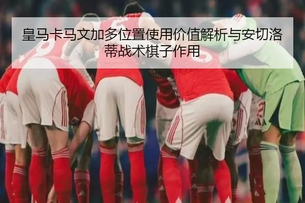 皇马卡马文加多位置使用价值解析与安切洛蒂战术棋子作用