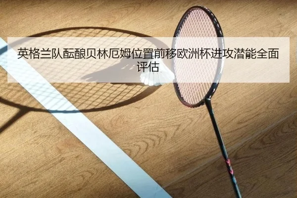 英格兰队酝酿贝林厄姆位置前移欧洲杯进攻潜能全面评估